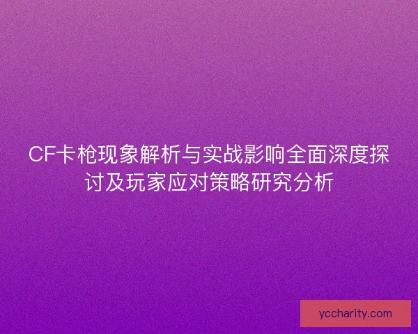 CF卡枪现象解析与实战影响全面深度探讨及玩家应对策略研究分析
