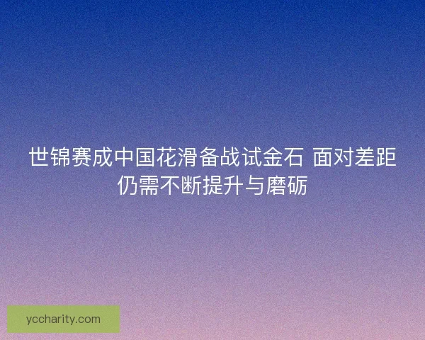 世锦赛成中国花滑备战试金石 面对差距仍需不断提升与磨砺