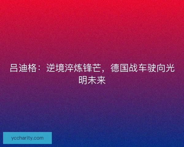 吕迪格：逆境淬炼锋芒，德国战车驶向光明未来